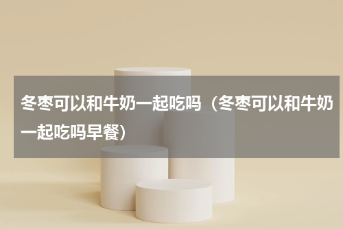 冬枣可以和牛奶一起吃吗（冬枣可以和牛奶一起吃吗早餐）