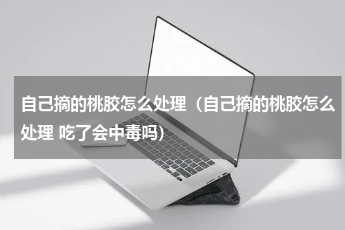 自己摘的桃胶怎么处理（自己摘的桃胶怎么处理 吃了会中毒吗）