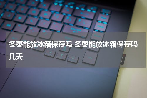 冬枣能放冰箱保存吗 冬枣能放冰箱保存吗几天