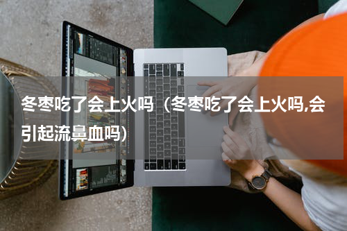 冬枣吃了会上火吗（冬枣吃了会上火吗,会引起流鼻血吗）