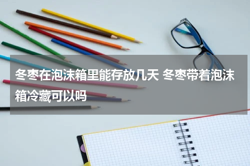 冬枣在泡沫箱里能存放几天 冬枣带着泡沫箱冷藏可以吗