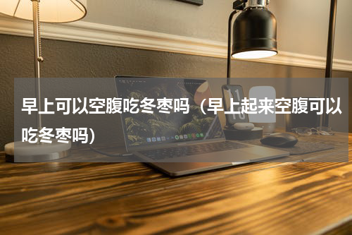 早上可以空腹吃冬枣吗（早上起来空腹可以吃冬枣吗）