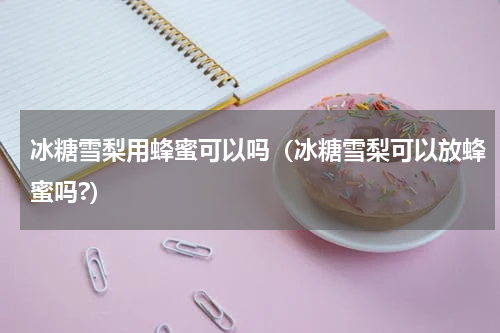 冰糖雪梨用蜂蜜可以吗（冰糖雪梨可以放蜂蜜吗?）