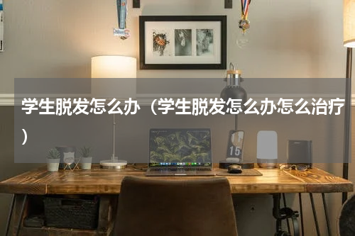学生脱发怎么办（学生脱发怎么办怎么治疗）