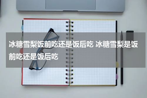 冰糖雪梨饭前吃还是饭后吃 冰糖雪梨是饭前吃还是饭后吃
