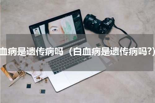 白血病是遗传病吗（白血病是遗传病吗?）