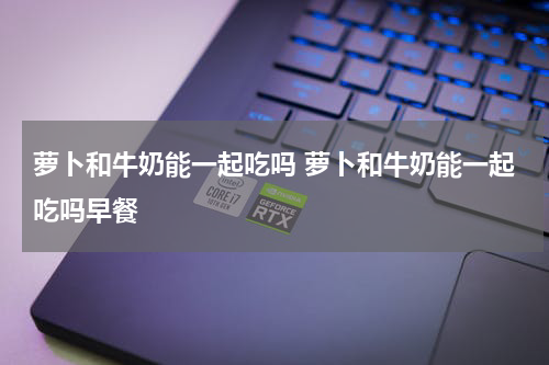 萝卜和牛奶能一起吃吗 萝卜和牛奶能一起吃吗早餐