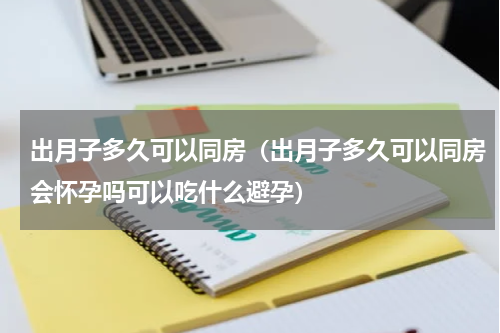 出月子多久可以同房（出月子多久可以同房会怀孕吗可以吃什么避孕）
