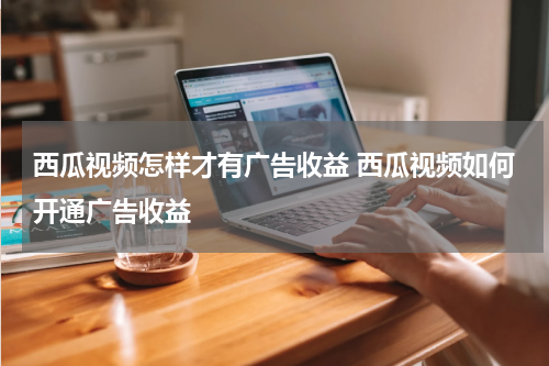 西瓜视频怎样才有广告收益 西瓜视频如何开通广告收益