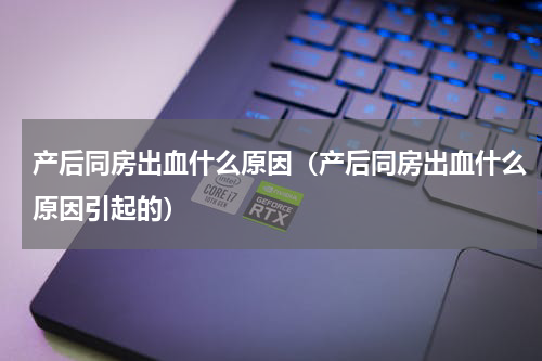 产后同房出血什么原因（产后同房出血什么原因引起的）