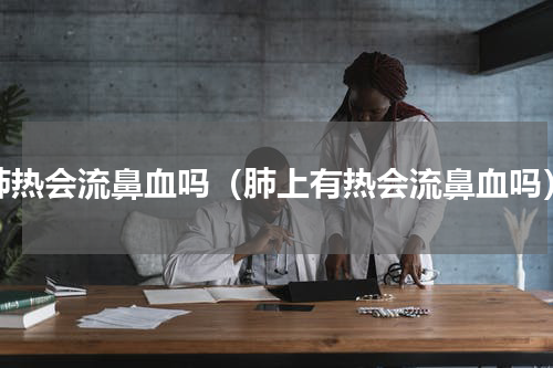 肺热会流鼻血吗（肺上有热会流鼻血吗）