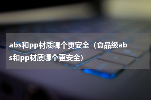 abs和pp材质哪个更安全（食品级abs和pp材质哪个更安全）