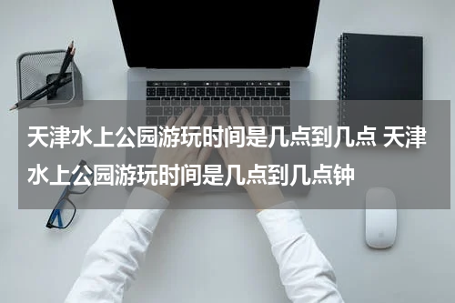 天津水上公园游玩时间是几点到几点 天津水上公园游玩时间是几点到几点钟