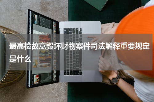 最高检故意毁坏财物案件司法解释重要规定是什么