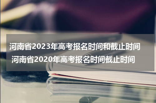 河南省2023年高考报名时间和截止时间 河南省2020年高考报名时间截止时间
