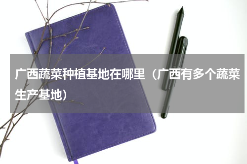 广西蔬菜种植基地在哪里（广西有多个蔬菜生产基地）