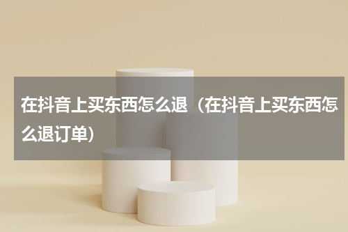 在抖音上买东西怎么退（在抖音上买东西怎么退订单）