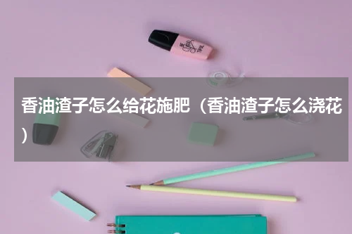 香油渣子怎么给花施肥（香油渣子怎么浇花）