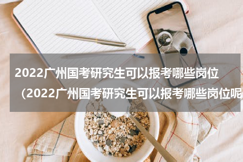 2022广州国考研究生可以报考哪些岗位（2022广州国考研究生可以报考哪些岗位呢）