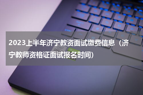 2023上半年济宁教资面试缴费信息（济宁教师资格证面试报名时间）