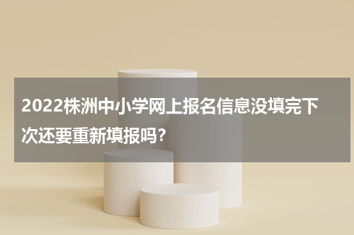 2022株洲中小学网上报名信息没填完下次还要重新填报吗？