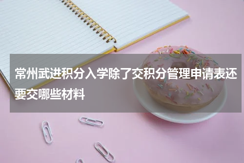 常州武进积分入学除了交积分管理申请表还要交哪些材料