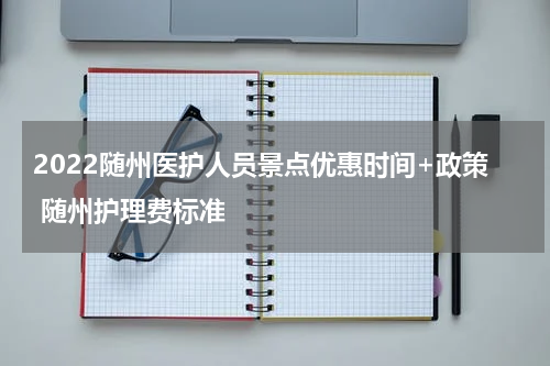 2022随州医护人员景点优惠时间+政策 随州护理费标准