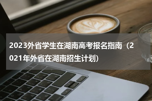 2023外省学生在湖南高考报名指南（2021年外省在湖南招生计划）
