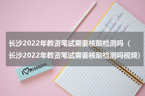 长沙2022年教资笔试需要核酸检测吗（长沙2022年教资笔试需要核酸检测吗视频）