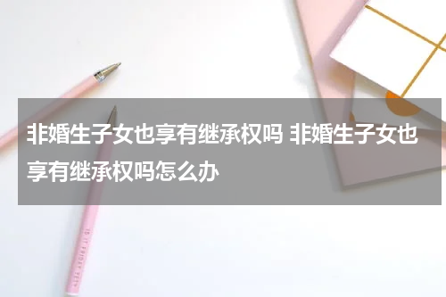非婚生子女也享有继承权吗 非婚生子女也享有继承权吗怎么办