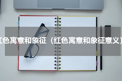 红色寓意和象征（红色寓意和象征意义）