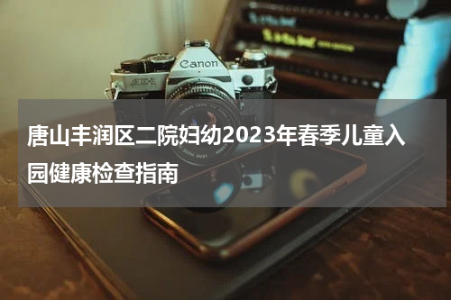 唐山丰润区二院妇幼2023年春季儿童入园健康检查指南