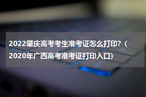 2022肇庆高考考生准考证怎么打印?（2020年广西高考准考证打印入口）