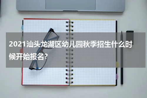 2021汕头龙湖区幼儿园秋季招生什么时候开始报名？
