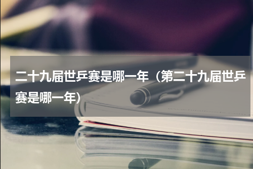 二十九届世乒赛是哪一年（第二十九届世乒赛是哪一年）