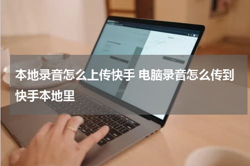 本地录音怎么上传快手 电脑录音怎么传到快手本地里