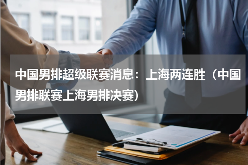 中国男排超级联赛消息：上海两连胜（中国男排联赛上海男排决赛）