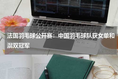 法国羽毛球公开赛：中国羽毛球队获女单和混双冠军