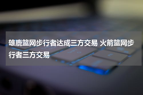雄鹿篮网步行者达成三方交易 火箭篮网步行者三方交易