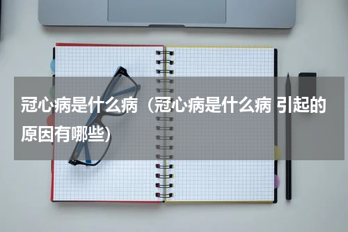 冠心病是什么病（冠心病是什么病 引起的原因有哪些）