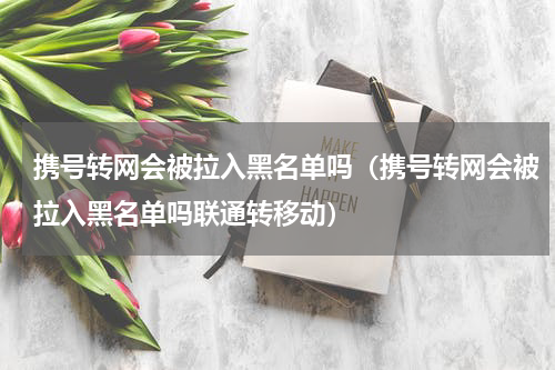 携号转网会被拉入黑名单吗（携号转网会被拉入黑名单吗联通转移动）