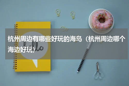 杭州周边有哪些好玩的海岛（杭州周边哪个海边好玩）