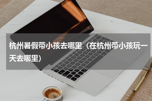 杭州暑假带小孩去哪里（在杭州带小孩玩一天去哪里）