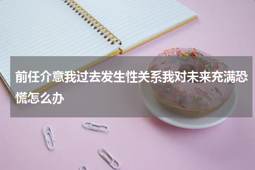 前任介意我过去发生性关系我对未来充满恐慌怎么办