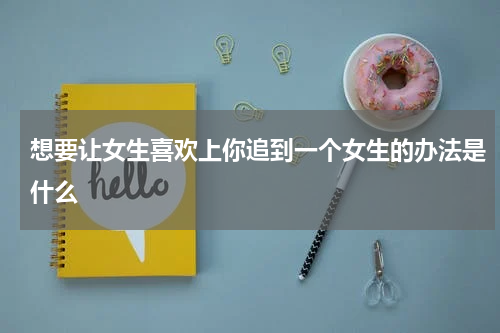 想要让女生喜欢上你追到一个女生的办法是什么