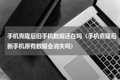 手机克隆后旧手机数据还在吗（手机克隆后新手机原有数据会消失吗）