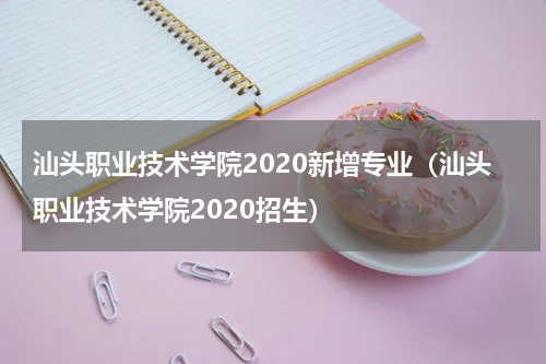 汕头职业技术学院2020新增专业（汕头职业技术学院2020招生）