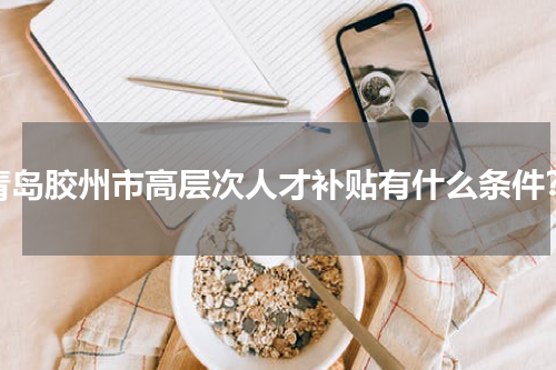 青岛胶州市高层次人才补贴有什么条件？