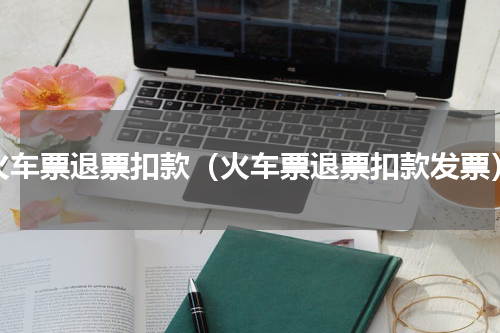 火车票退票扣款（火车票退票扣款发票）