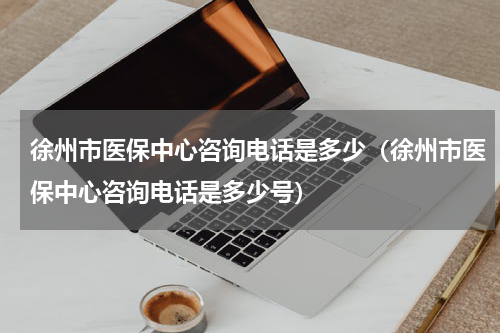 徐州市医保中心咨询电话是多少（徐州市医保中心咨询电话是多少号）